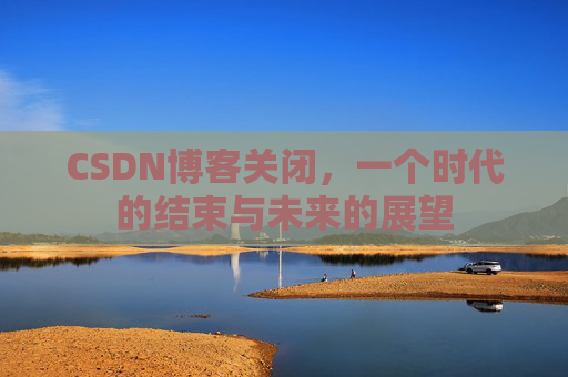 CSDN博客关闭，一个时代的结束与未来的展望